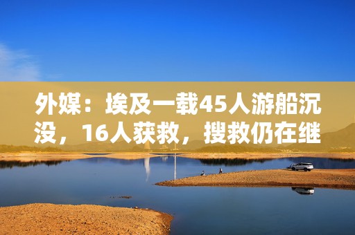 外媒：埃及一载45人游船沉没，16人获救，搜救仍在继续