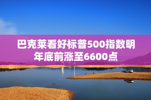 巴克莱看好标普500指数明年底前涨至6600点  第1张