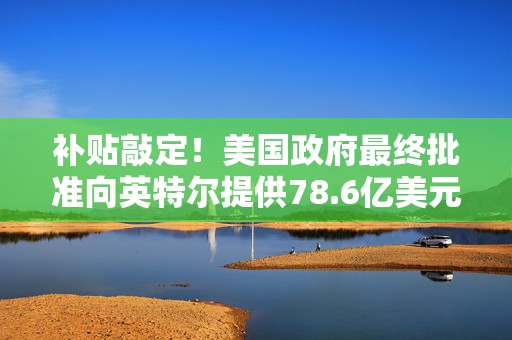 补贴敲定！美国政府最终批准向英特尔提供78.6亿美元直接资助