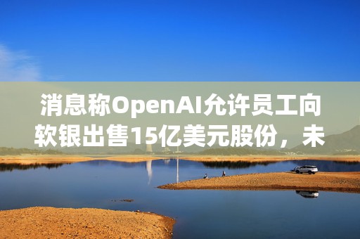 消息称OpenAI允许员工向软银出售15亿美元股份，未来或有更多二级市场出售  第1张