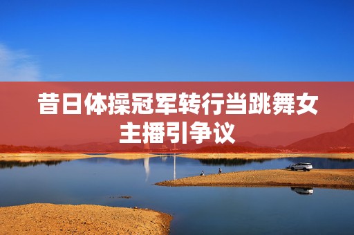 昔日体操冠军转行当跳舞女主播引争议  第1张