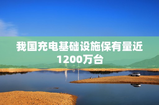 我国充电基础设施保有量近1200万台