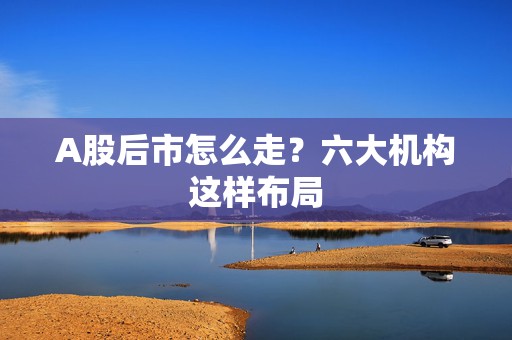 A股后市怎么走？六大机构这样布局  第1张