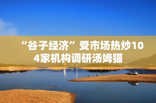 “谷子经济”受市场热炒104家机构调研汤姆猫  第1张