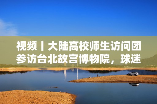 视频丨大陆高校师生访问团参访台北故宫博物院，球迷喊话马龙别退休  第1张