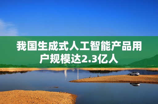 我国生成式人工智能产品用户规模达2.3亿人  第1张