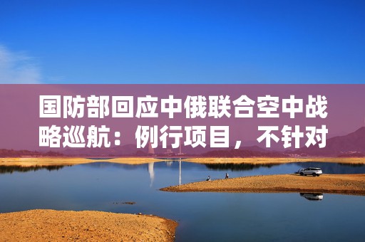 国防部回应中俄联合空中战略巡航：例行项目，不针对第三方  第1张