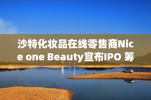 沙特化妆品在线零售商Nice one Beauty宣布IPO 筹资3.2亿美元
