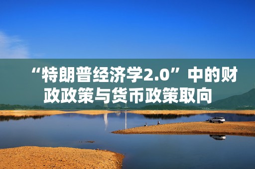 “特朗普经济学2.0”中的财政政策与货币政策取向