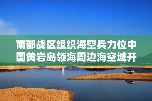 南部战区组织海空兵力位中国黄岩岛领海周边海空域开展战备警巡  第1张
