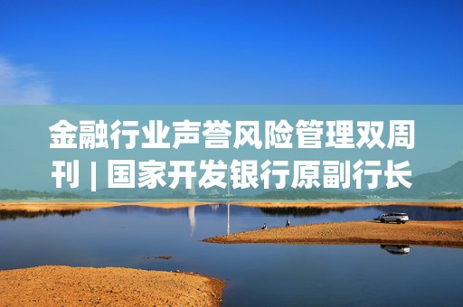 金融行业声誉风险管理双周刊 | 国家开发银行原副行长李吉平被公诉 中安科与招商证券追偿权诉讼再升级