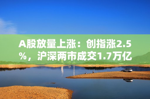 A股放量上涨：创指涨2.5%，沪深两市成交1.7万亿元，券商、半导体携手走强