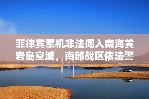 菲律宾军机非法闯入南海黄岩岛空域，南部战区依法警告驱离