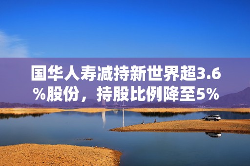 国华人寿减持新世界超3.6%股份，持股比例降至5%  第1张