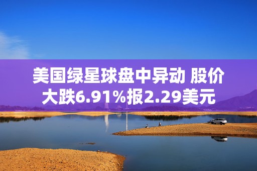 美国绿星球盘中异动 股价大跌6.91%报2.29美元