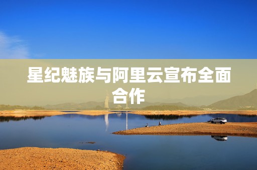 星纪魅族与阿里云宣布全面合作  第1张