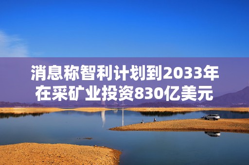 消息称智利计划到2033年在采矿业投资830亿美元  第1张