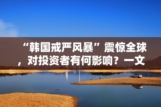 “韩国戒严风暴”震惊全球，对投资者有何影响？一文读懂
