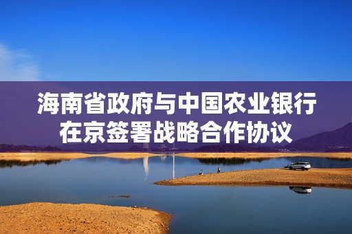 海南省政府与中国农业银行在京签署战略合作协议