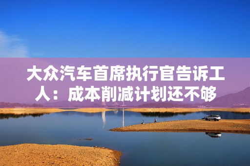 大众汽车首席执行官告诉工人：成本削减计划还不够  第1张