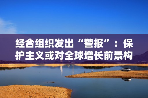经合组织发出“警报”：保护主义或对全球增长前景构成风险