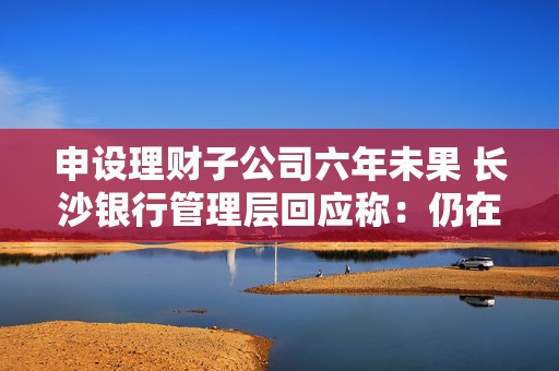 申设理财子公司六年未果 长沙银行管理层回应称：仍在推动申筹