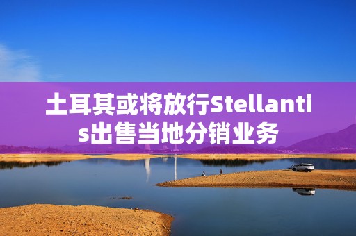 土耳其或将放行Stellantis出售当地分销业务