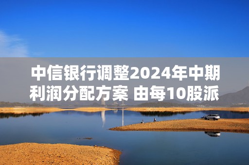 中信银行调整2024年中期利润分配方案 由每10股派1.847元调整至1.825元  第1张