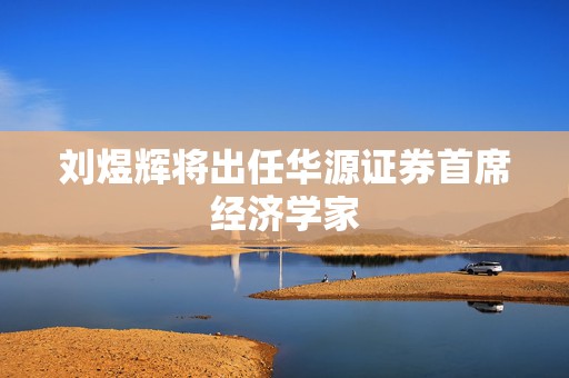 刘煜辉将出任华源证券首席经济学家  第1张