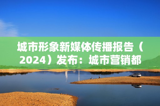 城市形象新媒体传播报告（2024）发布：城市营销都怎么抓热点？