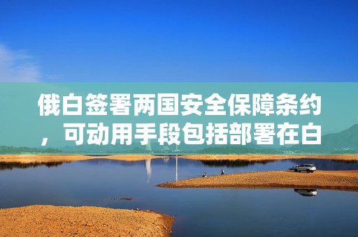 俄白签署两国安全保障条约，可动用手段包括部署在白俄罗斯的俄战术核武器