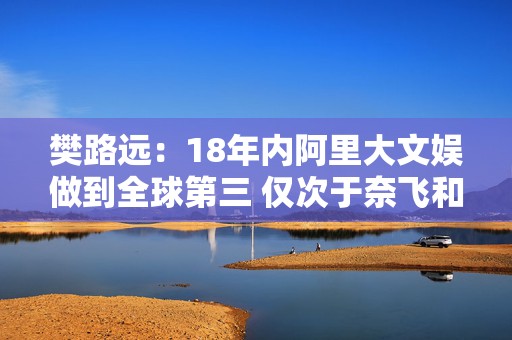 樊路远：18年内阿里大文娱做到全球第三 仅次于奈飞和迪士尼  第1张