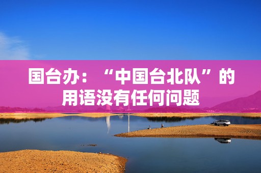 国台办：“中国台北队”的用语没有任何问题  第1张