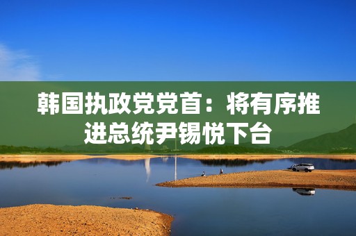 韩国执政党党首：将有序推进总统尹锡悦下台  第1张