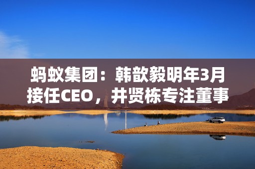 蚂蚁集团：韩歆毅明年3月接任CEO，井贤栋专注董事长工作  第1张