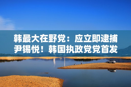 韩最大在野党：应立即逮捕尹锡悦！韩国执政党党首发声：尹锡悦下台前将不插手国政  第1张