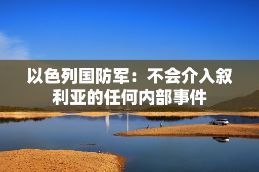 以色列国防军：不会介入叙利亚的任何内部事件  第1张