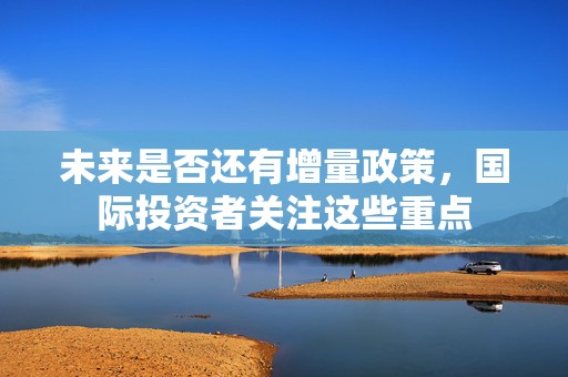 未来是否还有增量政策，国际投资者关注这些重点