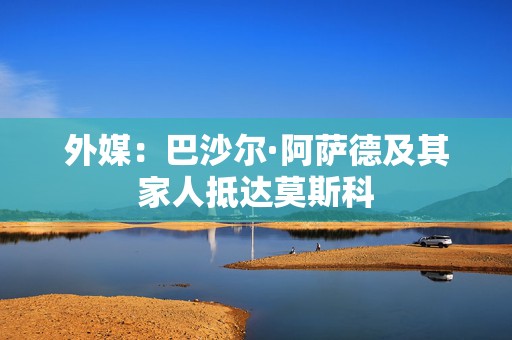 外媒：巴沙尔·阿萨德及其家人抵达莫斯科  第1张