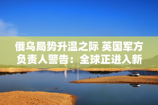 俄乌局势升温之际 英国军方负责人警告：全球正进入新的核时代  第1张