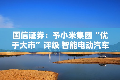 国信证券：予小米集团“优于大市”评级 智能电动汽车拓展业务新版图