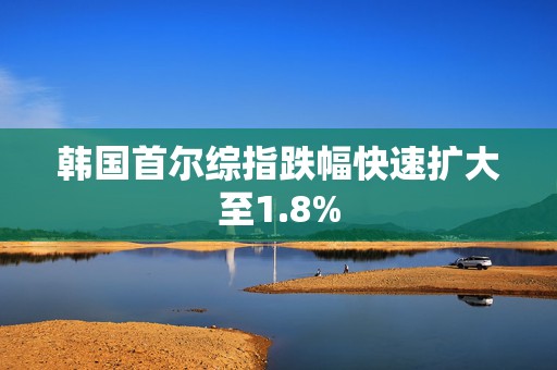 韩国首尔综指跌幅快速扩大至1.8%  第1张