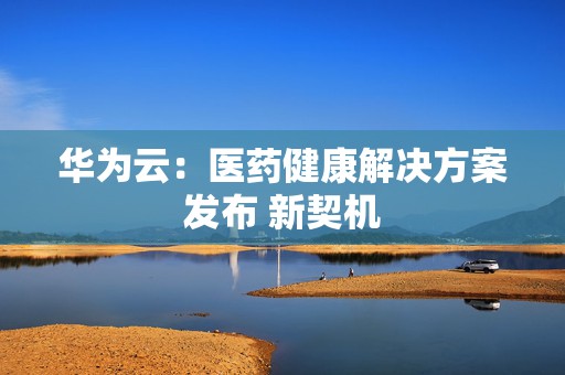 华为云：医药健康解决方案发布 新契机  第1张