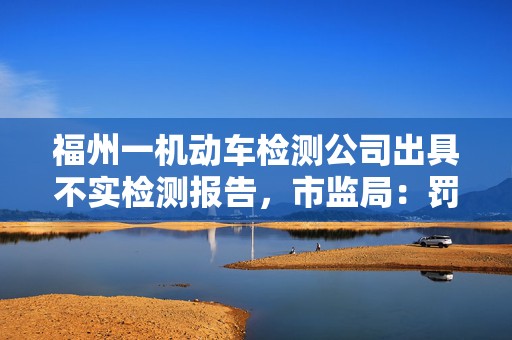 福州一机动车检测公司出具不实检测报告，市监局：罚款3万元