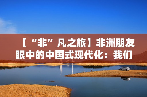 【“非”凡之旅】非洲朋友眼中的中国式现代化：我们可以从中国学到很多