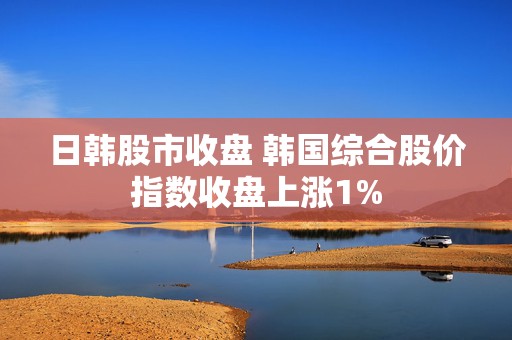 日韩股市收盘 韩国综合股价指数收盘上涨1%