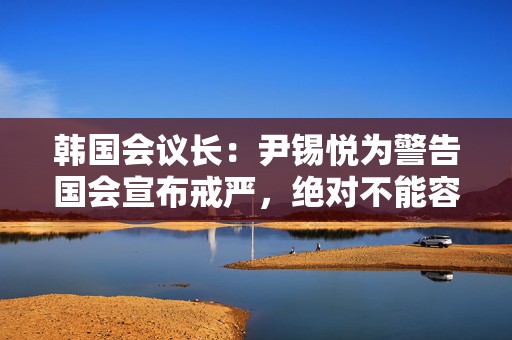 韩国会议长：尹锡悦为警告国会宣布戒严，绝对不能容忍  第1张