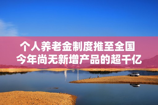 个人养老金制度推至全国 今年尚无新增产品的超千亿养老理财市场有望迎来扩容  第1张