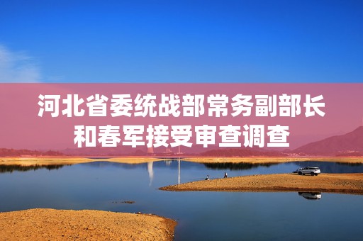 河北省委统战部常务副部长和春军接受审查调查  第1张