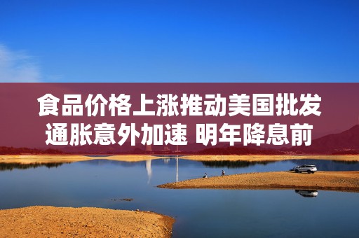 食品价格上涨推动美国批发通胀意外加速 明年降息前景存不确定性  第1张